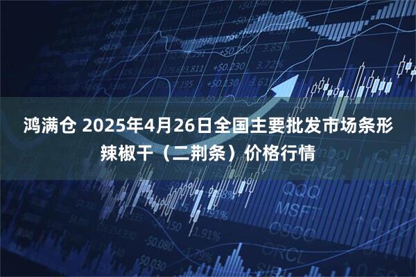 鸿满仓 2025年4月26日全国主要批发市场条形辣椒干（二荆条）价格行情