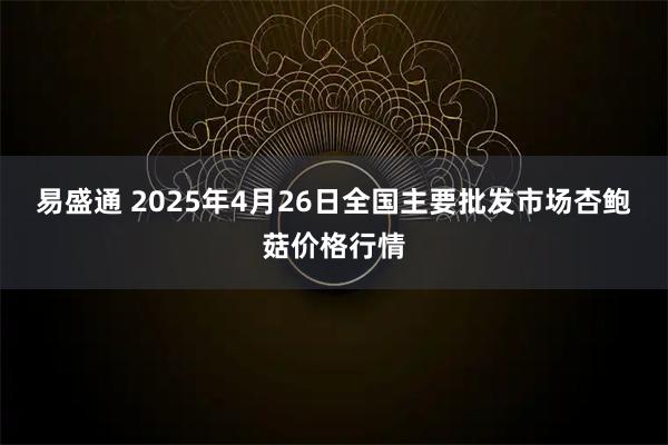 易盛通 2025年4月26日全国主要批发市场杏鲍菇价格行情