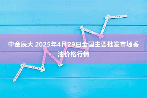 中金辰大 2025年4月29日全国主要批发市场香油价格行情