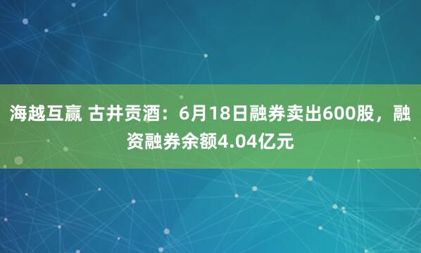 海越互赢 古井贡酒：6月18日融券卖出600股，融资融券余额4.04亿元