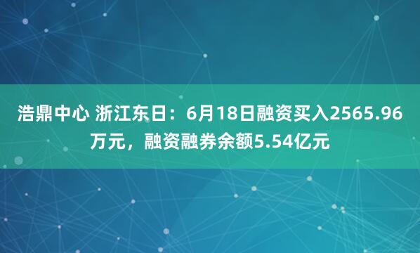 浩鼎中心 浙江东日：6月18日融资买入2565.96万元，融资融券余额5.54亿元