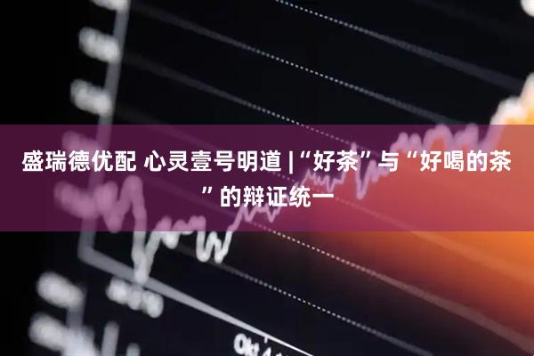 盛瑞德优配 心灵壹号明道 |“好茶”与“好喝的茶”的辩证统一