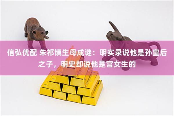 信弘优配 朱祁镇生母成谜：明实录说他是孙皇后之子，明史却说他是宫女生的