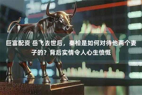 巨富配资 岳飞去世后，秦桧是如何对待他两个妻子的？背后实情令人心生愤慨