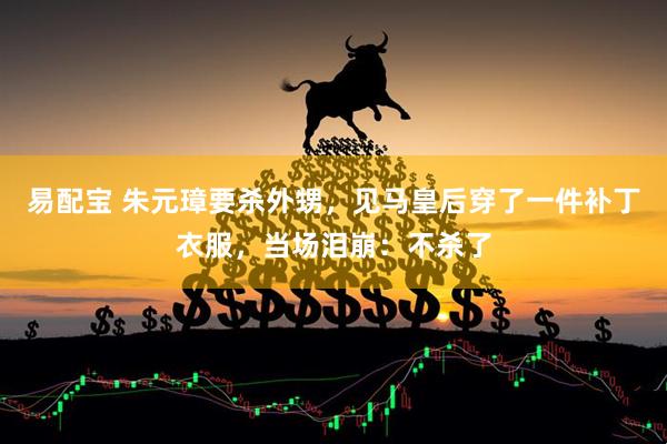 易配宝 朱元璋要杀外甥，见马皇后穿了一件补丁衣服，当场泪崩：不杀了