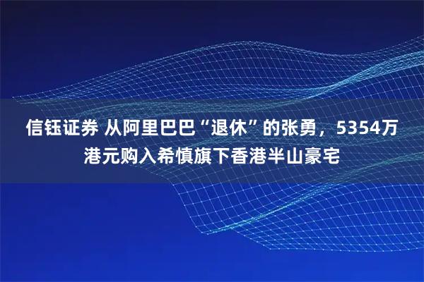 信钰证券 从阿里巴巴“退休”的张勇，5354万港元购入希慎旗下香港半山豪宅