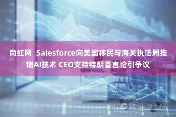 尚红网  Salesforce向美国移民与海关执法局推销AI技术 CEO支持特朗普言论引争议