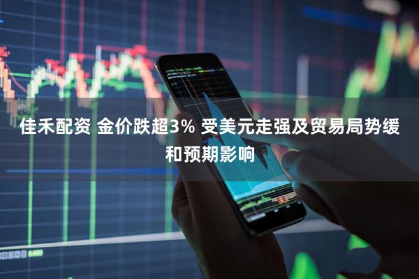 佳禾配资 金价跌超3% 受美元走强及贸易局势缓和预期影响