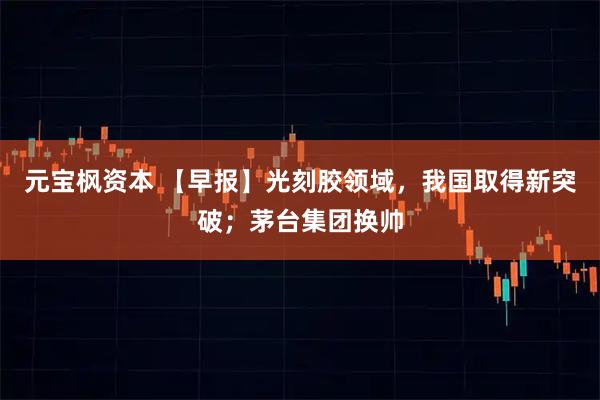 元宝枫资本 【早报】光刻胶领域，我国取得新突破；茅台集团换帅