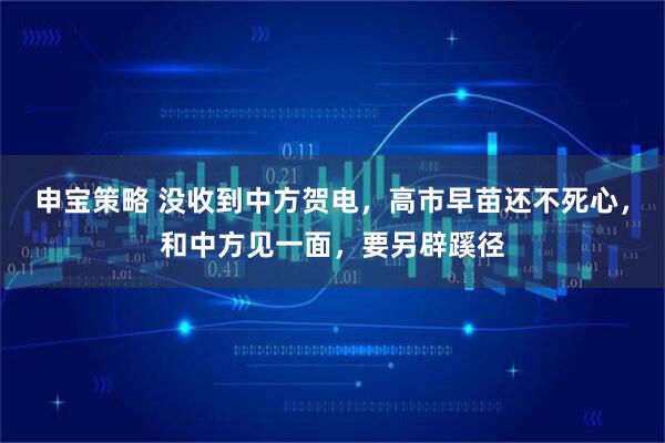 申宝策略 没收到中方贺电，高市早苗还不死心，和中方见一面，要另辟蹊径