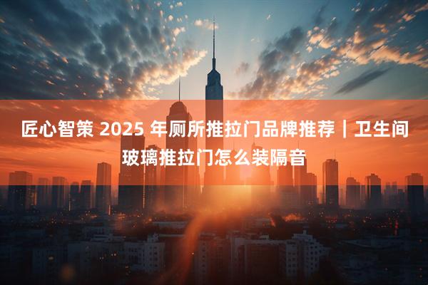 匠心智策 2025 年厕所推拉门品牌推荐｜卫生间玻璃推拉门怎么装隔音