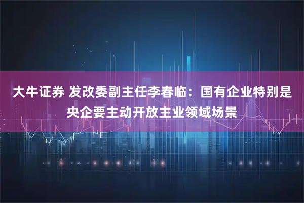 大牛证券 发改委副主任李春临：国有企业特别是央企要主动开放主业领域场景