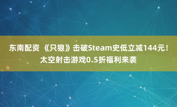 东南配资 《只狼》击破Steam史低立减144元！太空射击游戏0.5折福利来袭