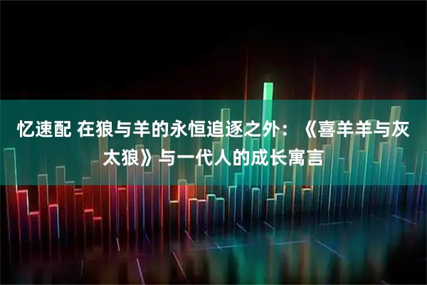 忆速配 在狼与羊的永恒追逐之外：《喜羊羊与灰太狼》与一代人的成长寓言