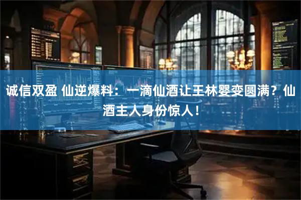 诚信双盈 仙逆爆料：一滴仙酒让王林婴变圆满？仙酒主人身份惊人！