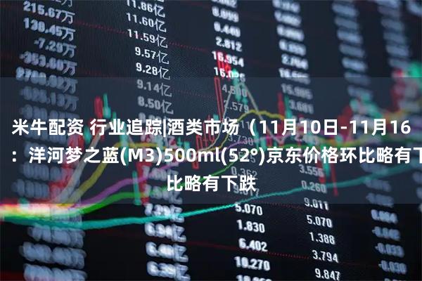 米牛配资 行业追踪|酒类市场（11月10日-11月16日）：洋河梦之蓝(M3)500ml(52°)京东价格环比略有下跌