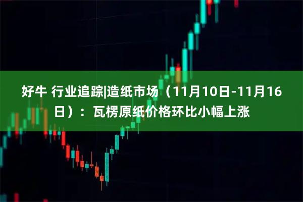 好牛 行业追踪|造纸市场（11月10日-11月16日）：瓦楞原纸价格环比小幅上涨