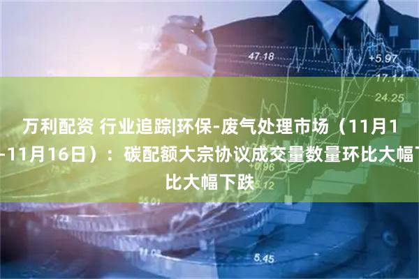 万利配资 行业追踪|环保-废气处理市场（11月10日-11月16日）：碳配额大宗协议成交量数量环比大幅下跌
