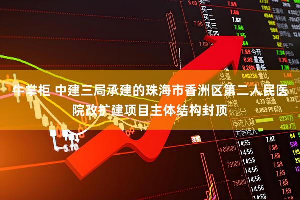 牛掌柜 中建三局承建的珠海市香洲区第二人民医院改扩建项目主体结构封顶
