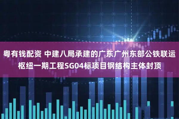 粤有钱配资 中建八局承建的广东广州东部公铁联运枢纽一期工程SG04标项目钢结构主体封顶