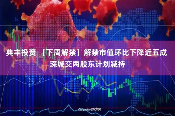 典丰投资 【下周解禁】解禁市值环比下降近五成 深城交两股东计划减持
