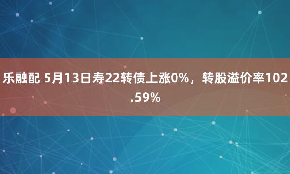 乐融配 5月13日寿22转债上涨0%，转股溢价率102.59%