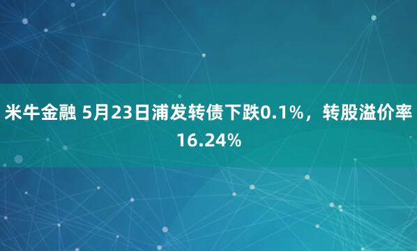 米牛金融 5月23日浦发转债下跌0.1%，转股溢价率16.24%