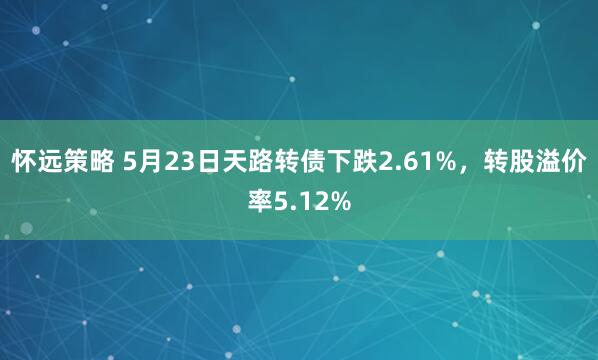 怀远策略 5月23日天路转债下跌2.61%，转股溢价率5.12%