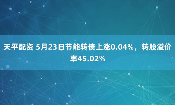 天平配资 5月23日节能转债上涨0.04%，转股溢价率45.02%