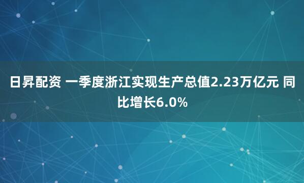 日昇配资 一季度浙江实现生产总值2.23万亿元 同比增长6.0%