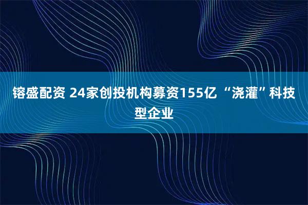 镕盛配资 24家创投机构募资155亿 “浇灌”科技型企业