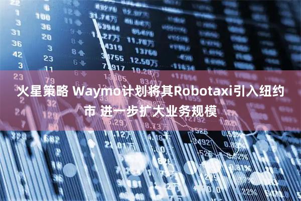 火星策略 Waymo计划将其Robotaxi引入纽约市 进一步扩大业务规模