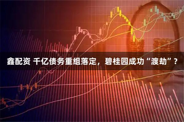 鑫配资 千亿债务重组落定,碧桂园成功“渡劫”?