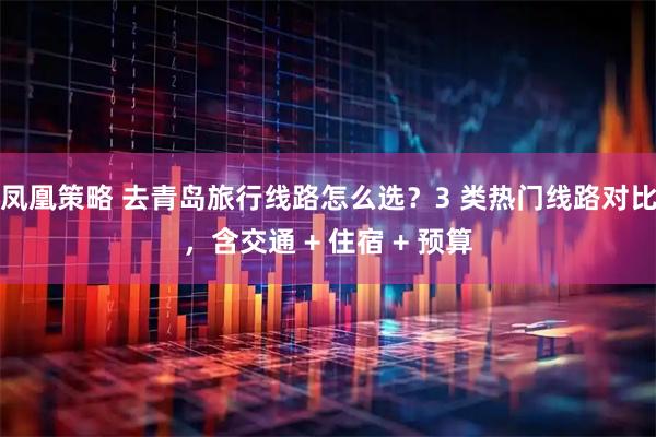 凤凰策略 去青岛旅行线路怎么选?3 类热门线路对比,含交通 + 住宿 + 预算