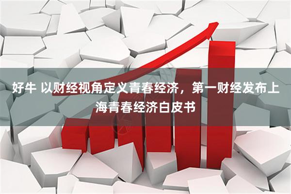 好牛 以财经视角定义青春经济，第一财经发布上海青春经济白皮书