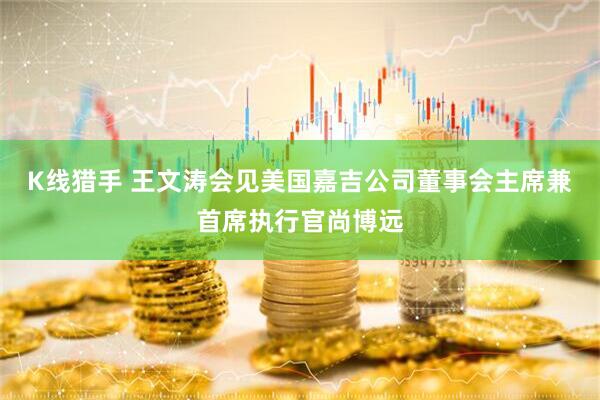 K线猎手 王文涛会见美国嘉吉公司董事会主席兼首席执行官尚博远