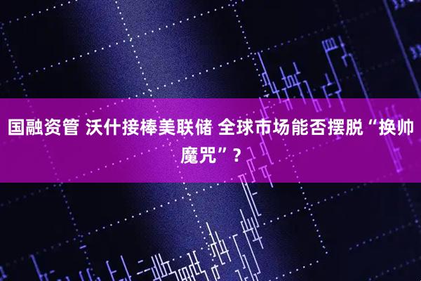 国融资管 沃什接棒美联储 全球市场能否摆脱“换帅魔咒”？