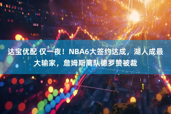 达宝优配 仅一夜!NBA6大签约达成,湖人成最大输家,詹姆斯离队德罗赞被裁
