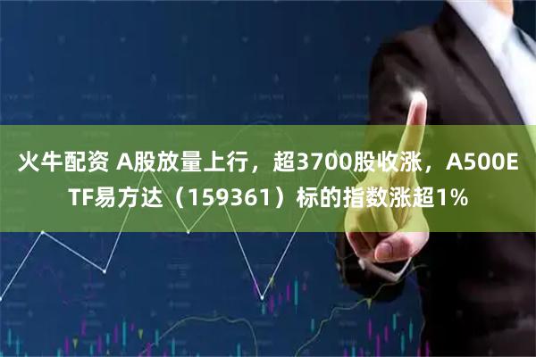 火牛配资 A股放量上行,超3700股收涨,A500ETF易方达(159361)标的指数涨超1%