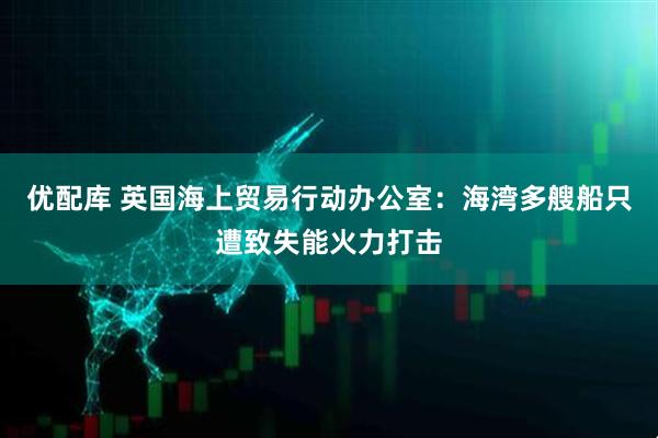 优配库 英国海上贸易行动办公室：海湾多艘船只遭致失能火力打击